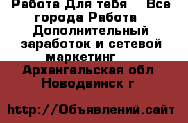 Работа Для тебя  - Все города Работа » Дополнительный заработок и сетевой маркетинг   . Архангельская обл.,Новодвинск г.